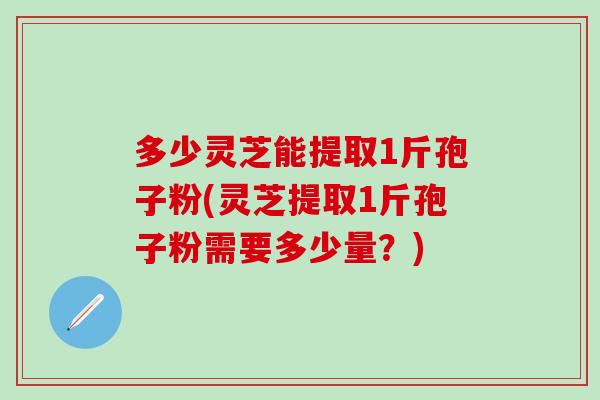 多少灵芝能提取1斤孢子粉(灵芝提取1斤孢子粉需要多少量?) 多少灵芝能提取1斤孢子粉(灵芝提取1斤孢子粉需要多少量?)
