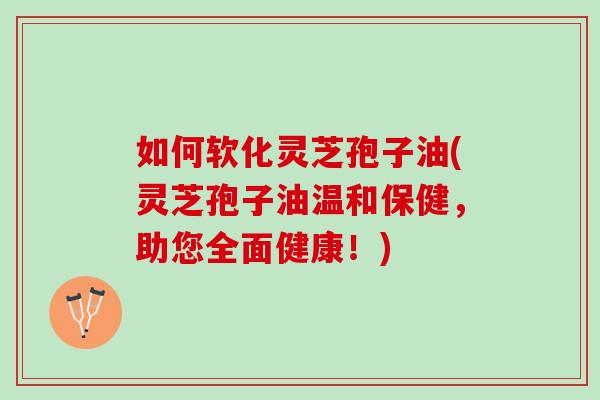 如何软化灵芝孢子油(灵芝孢子油温和保健，助您全面健康！)