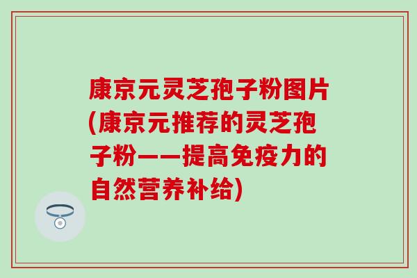 康京元灵芝孢子粉图片(康京元推荐的灵芝孢子粉——提高免疫力的自然营养补给)