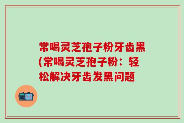 常喝灵芝孢子粉牙齿黑(常喝灵芝孢子粉：轻松解决牙齿发黑问题