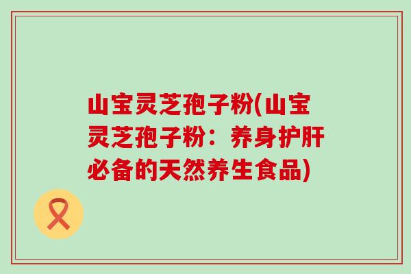 山宝灵芝孢子粉(山宝灵芝孢子粉：养身护肝必备的天然养生食品)