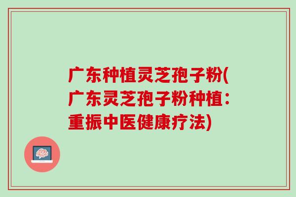 广东种植灵芝孢子粉(广东灵芝孢子粉种植：重振中医健康疗法)