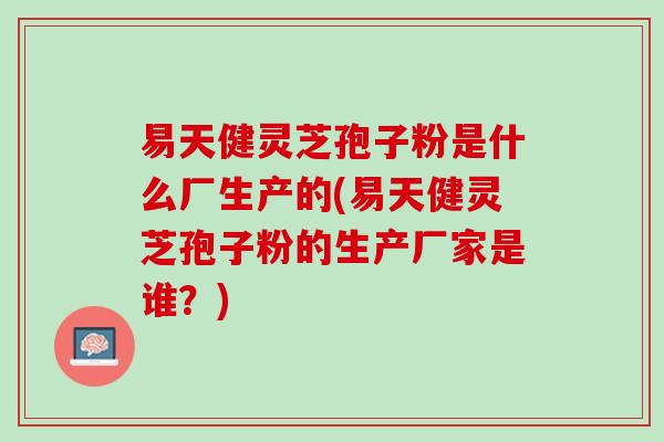 易天健灵芝孢子粉是什么厂生产的(易天健灵芝孢子粉的生产厂家是谁？)