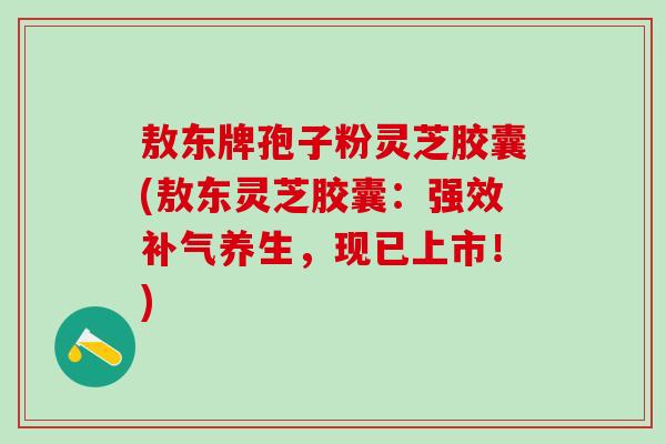 敖东牌孢子粉灵芝胶囊(敖东灵芝胶囊：强效补气养生，现已上市！)