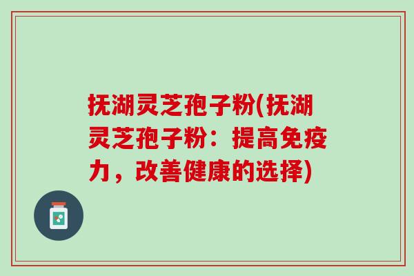 抚湖灵芝孢子粉(抚湖灵芝孢子粉：提高免疫力，改善健康的选择)