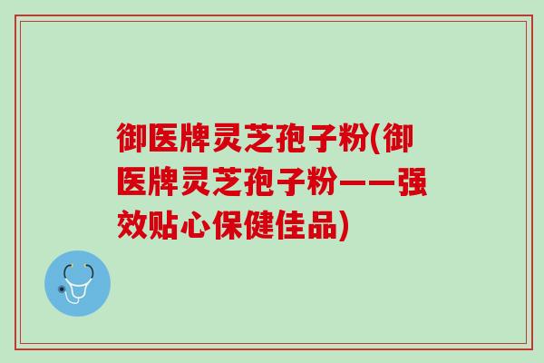 御医牌灵芝孢子粉(御医牌灵芝孢子粉——强效贴心保健佳品)