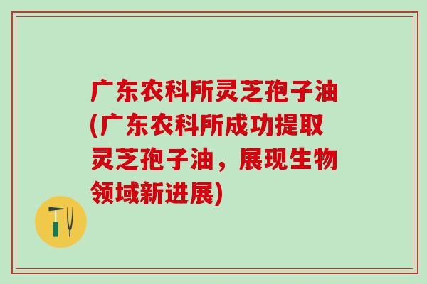 广东农科所灵芝孢子油(广东农科所成功提取灵芝孢子油，展现生物领域新进展)