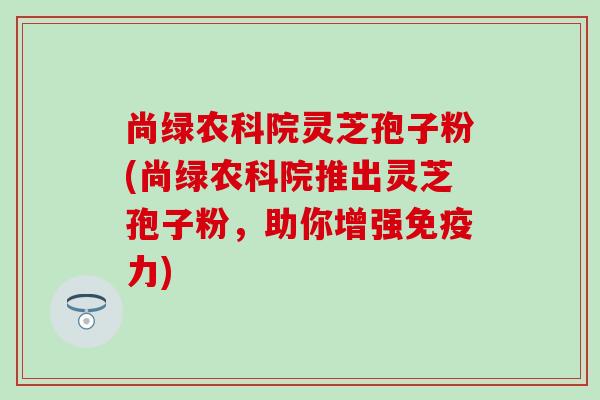 尚绿农科院灵芝孢子粉(尚绿农科院推出灵芝孢子粉，助你增强免疫力)
