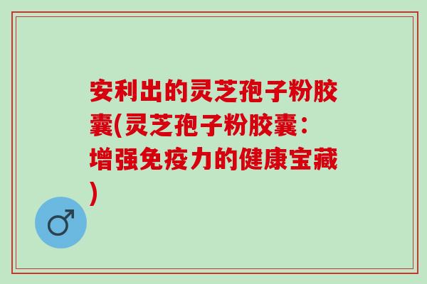 安利出的灵芝孢子粉胶囊(灵芝孢子粉胶囊：增强免疫力的健康宝藏)