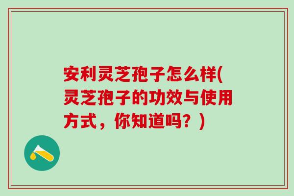 安利灵芝孢子怎么样(灵芝孢子的功效与使用方式，你知道吗？)