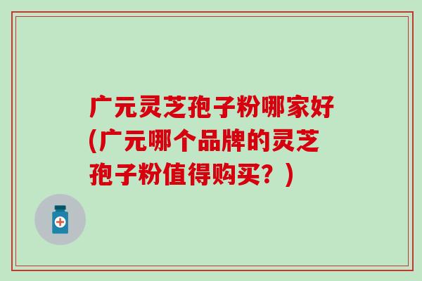广元灵芝孢子粉哪家好(广元哪个品牌的灵芝孢子粉值得购买？)