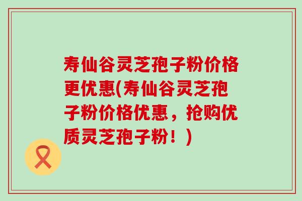 寿仙谷灵芝孢子粉价格更优惠(寿仙谷灵芝孢子粉价格优惠，抢购优质灵芝孢子粉！)