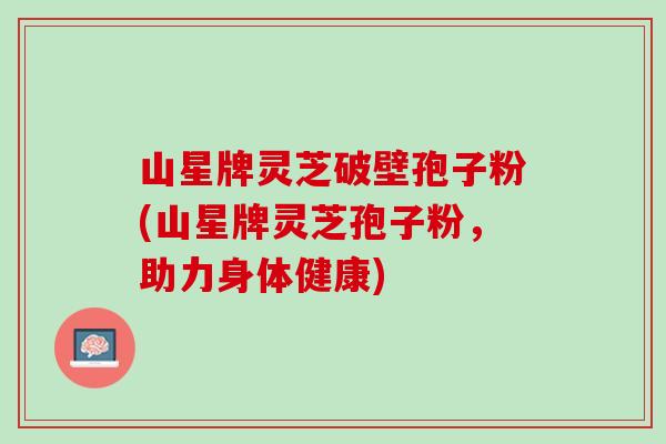 山星牌灵芝破壁孢子粉(山星牌灵芝孢子粉，助力身体健康)
