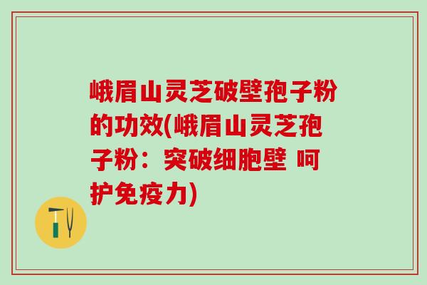 峨眉山灵芝破壁孢子粉的功效(峨眉山灵芝孢子粉：突破细胞壁 呵护免疫力)
