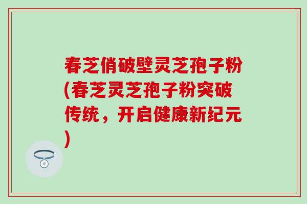 春芝俏破壁灵芝孢子粉(春芝灵芝孢子粉突破传统，开启健康新纪元)