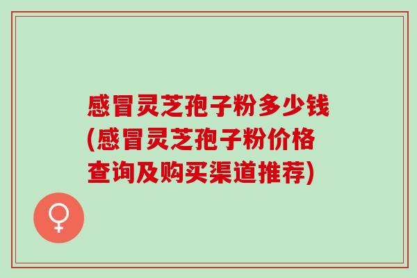 感冒灵芝孢子粉多少钱(感冒灵芝孢子粉价格查询及购买渠道推荐)