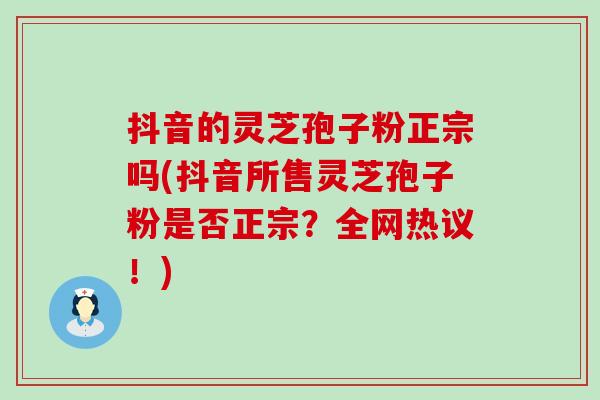 抖音的灵芝孢子粉正宗吗(抖音所售灵芝孢子粉是否正宗？全网热议！)