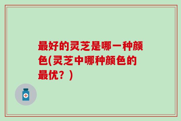 最好的灵芝是哪一种颜色(灵芝中哪种颜色的最优？)