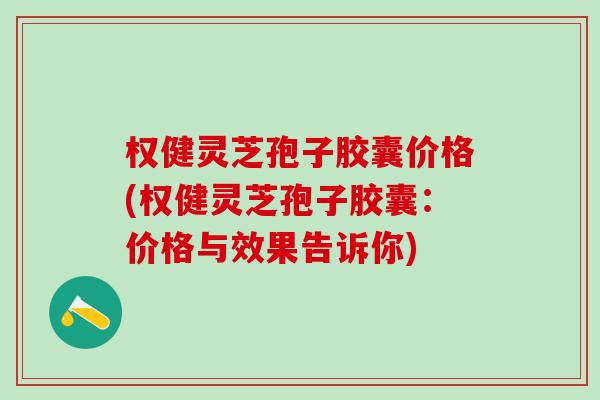 权健灵芝孢子胶囊价格(权健灵芝孢子胶囊：价格与效果告诉你)