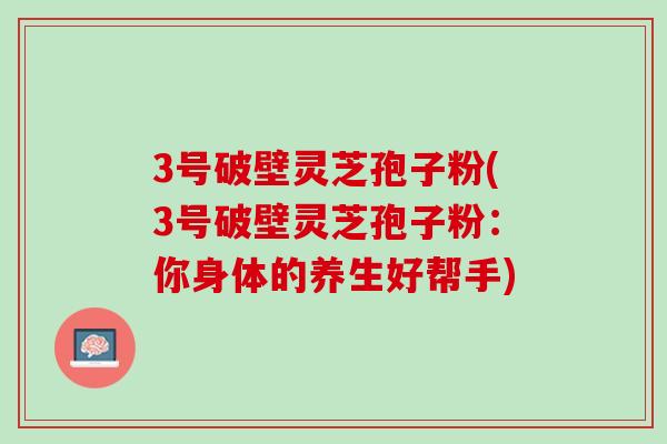 3号破壁灵芝孢子粉(3号破壁灵芝孢子粉：你身体的养生好帮手)