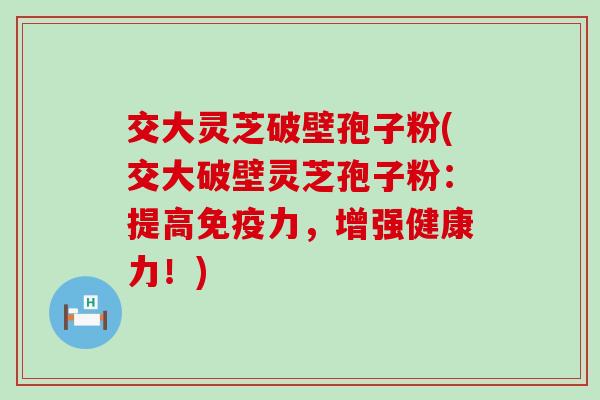交大灵芝破壁孢子粉(交大破壁灵芝孢子粉：提高免疫力，增强健康力！)