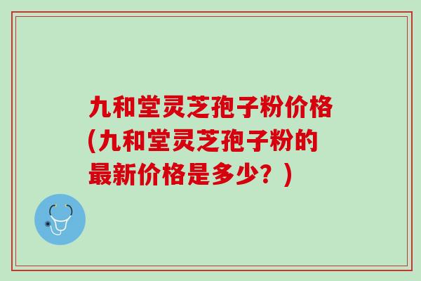 九和堂灵芝孢子粉价格(九和堂灵芝孢子粉的最新价格是多少？)
