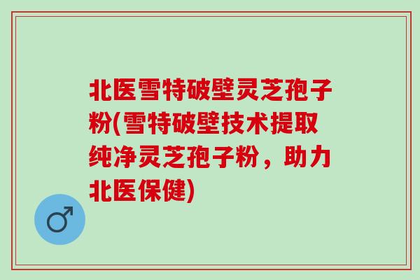 北医雪特破壁灵芝孢子粉(雪特破壁技术提取纯净灵芝孢子粉，助力北医保健)