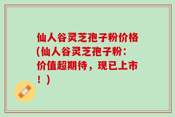仙人谷灵芝孢子粉价格(仙人谷灵芝孢子粉：价值超期待，现已上市！)