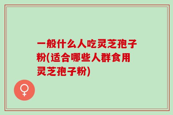 一般什么人吃灵芝孢子粉(适合哪些人群食用灵芝孢子粉)