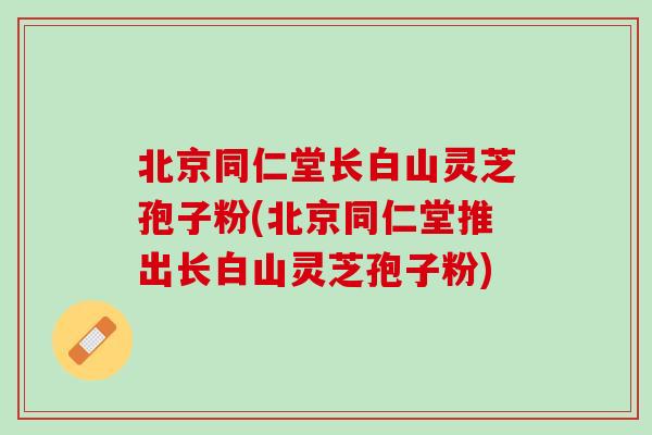 北京同仁堂长白山灵芝孢子粉(北京同仁堂推出长白山灵芝孢子粉)