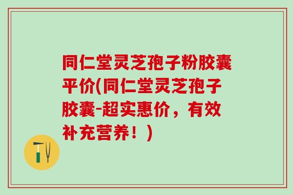 同仁堂灵芝孢子粉胶囊平价(同仁堂灵芝孢子胶囊-超实惠价，有效补充营养！)