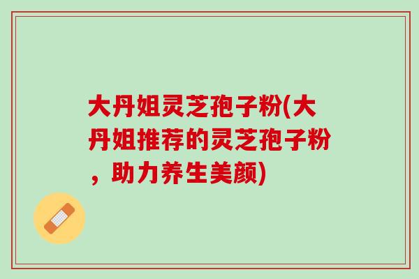 大丹姐灵芝孢子粉(大丹姐推荐的灵芝孢子粉，助力养生美颜)