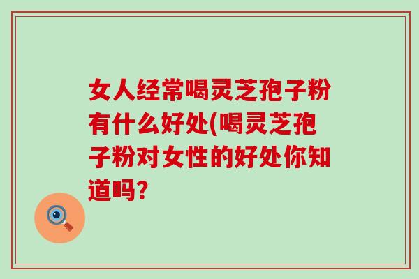 女人经常喝灵芝孢子粉有什么好处(喝灵芝孢子粉对女性的好处你知道吗？