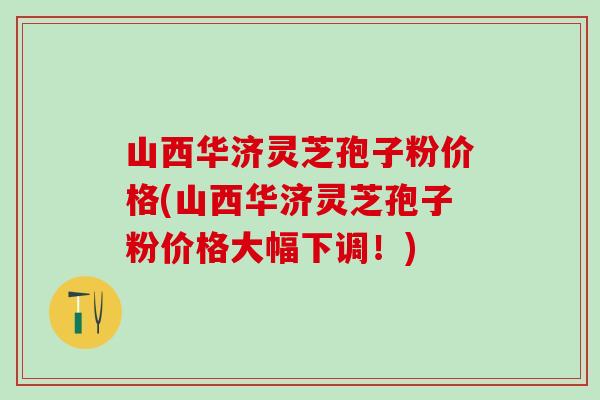 山西华济灵芝孢子粉价格(山西华济灵芝孢子粉价格大幅下调！)