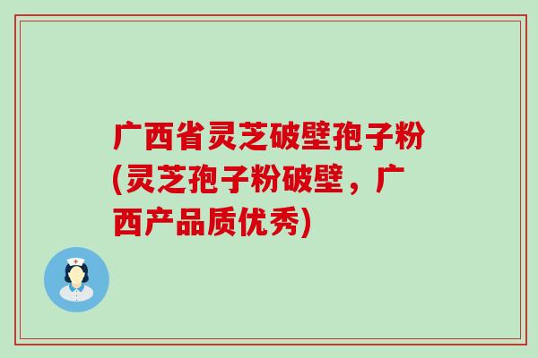 广西省灵芝破壁孢子粉(灵芝孢子粉破壁，广西产品质优秀)