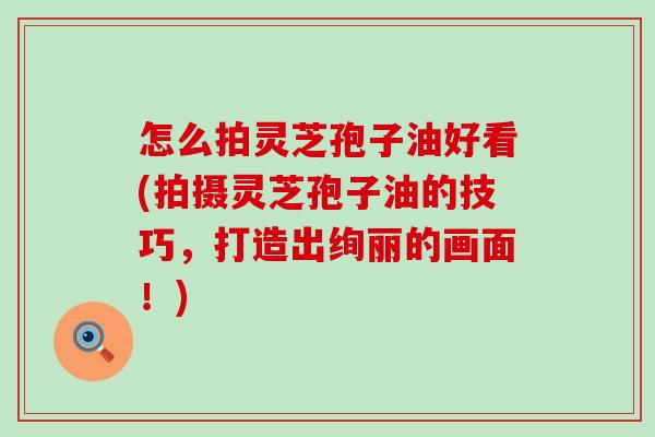 怎么拍灵芝孢子油好看(拍摄灵芝孢子油的技巧，打造出绚丽的画面！)