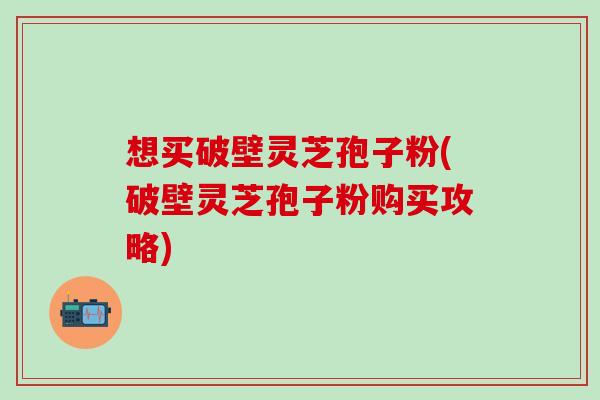 想买破壁灵芝孢子粉(破壁灵芝孢子粉购买攻略)