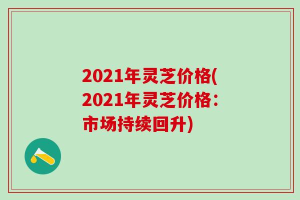 2021年灵芝价格(2021年灵芝价格：市场持续回升)
