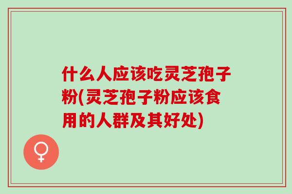 什么人应该吃灵芝孢子粉(灵芝孢子粉应该食用的人群及其好处)