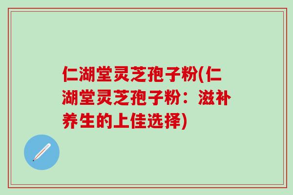 仁湖堂灵芝孢子粉(仁湖堂灵芝孢子粉：滋补养生的上佳选择)