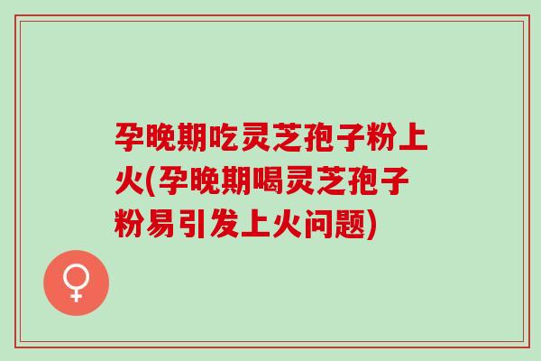 孕晚期吃灵芝孢子粉上火(孕晚期喝灵芝孢子粉易引发上火问题)