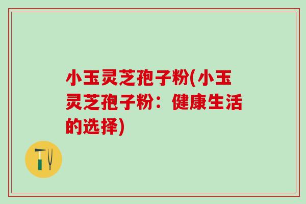 小玉灵芝孢子粉(小玉灵芝孢子粉：健康生活的选择)
