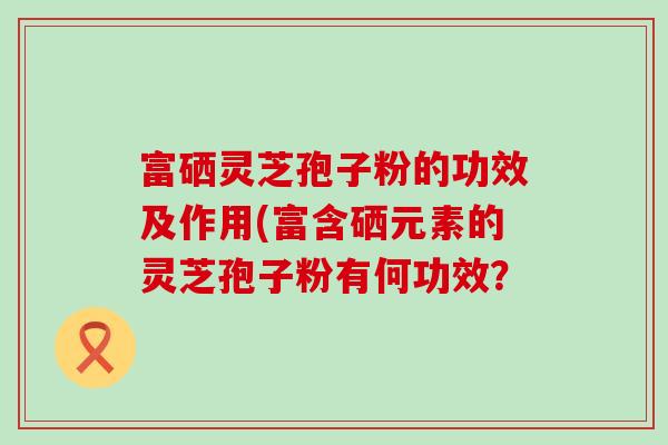 富硒灵芝孢子粉的功效及作用(富含硒元素的灵芝孢子粉有何功效？