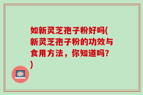 如新灵芝孢子粉好吗(新灵芝孢子粉的功效与食用方法，你知道吗？)