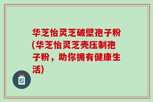 华芝怡灵芝破壁孢子粉(华芝怡灵芝壳压制孢子粉，助你拥有健康生活)