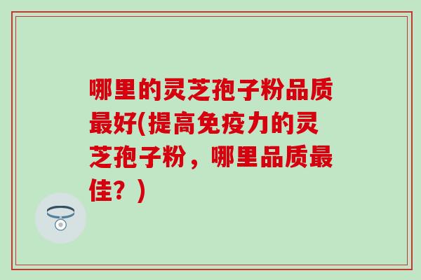 哪里的灵芝孢子粉品质最好(提高免疫力的灵芝孢子粉，哪里品质最佳？)