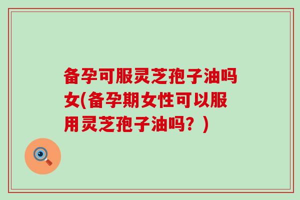 备孕可服灵芝孢子油吗女(备孕期女性可以服用灵芝孢子油吗？)