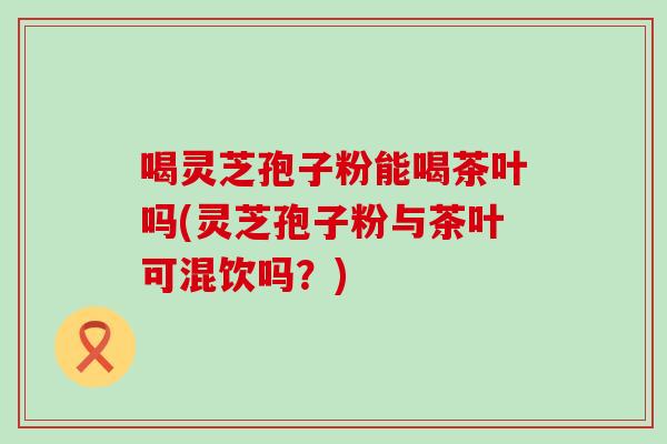 喝灵芝孢子粉能喝茶叶吗(灵芝孢子粉与茶叶可混饮吗？)