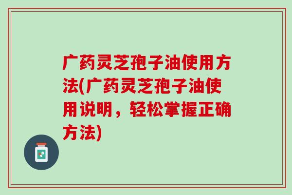 广药灵芝孢子油使用方法(广药灵芝孢子油使用说明，轻松掌握正确方法)