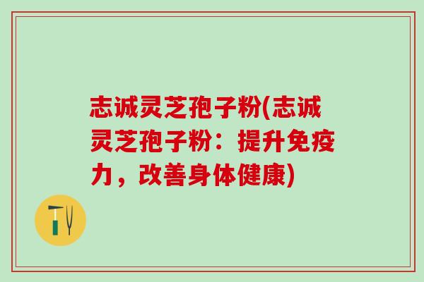 志诚灵芝孢子粉(志诚灵芝孢子粉：提升免疫力，改善身体健康)